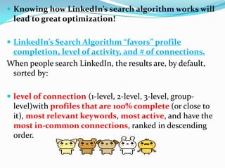  Knowing how LinkedIn’s search algorithm works will
lead to great optimization!
 LinkedIn’s Search Algorithm “favors” profile
completion, level of activity, and # of connections.
When people search LinkedIn, the results are, by default,
sorted by:
 level of connection (1-level, 2-level, 3-level, group-
level)with profiles that are 100% complete (or close to
it), most relevant keywords, most active, and have the
most in-common connections, ranked in descending
order.
 