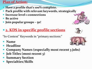 Plan of Action:
 Have a profile that’s 100% complete.
 Pack profile with relevant keywords, strategically
 Increase level-1 connections
 Be active
 Join popular groups – 50!
 2. KDS in specific profile sections
“In-Context” Keywords in “primary sections:”
 Name
 Headline
 Company Names (especially most recent 3 jobs)
 Job Titles (most recent 3)
 Summary Section
 Specialties/Skills
 
