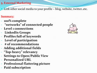 5. External Marketing
 Link other social media to your profile – blog, website, twitter..etc.
Summary:
- 100% complete
- “networks” of connected people
- Level 1 connections
- LinkedIn Groups
- Profiles full of keywords
- Level of participation
- # of recommendations
- Adding additional fields
- “Top-heavy” relevancy
- Settings to Open/Public View
- Personalized URL
- Professional flattering picture
- Paid subscription
 