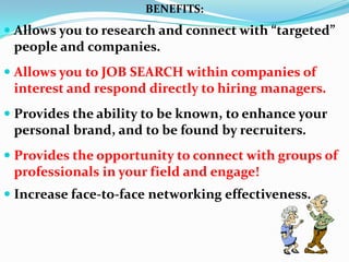 BENEFITS:
 Allows you to research and connect with “targeted”
people and companies.
 Allows you to JOB SEARCH within companies of
interest and respond directly to hiring managers.
 Provides the ability to be known, to enhance your
personal brand, and to be found by recruiters.
 Provides the opportunity to connect with groups of
professionals in your field and engage!
 Increase face-to-face networking effectiveness.
 