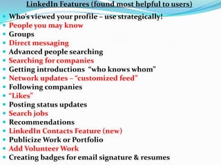 LinkedIn Features (found most helpful to users)
 Who’s viewed your profile – use strategically!
 People you may know
 Groups
 Direct messaging
 Advanced people searching
 Searching for companies
 Getting introductions “who knows whom”
 Network updates – “customized feed”
 Following companies
 “Likes”
 Posting status updates
 Search jobs
 Recommendations
 LinkedIn Contacts Feature (new)
 Publicize Work or Portfolio
 Add Volunteer Work
 Creating badges for email signature & resumes
 