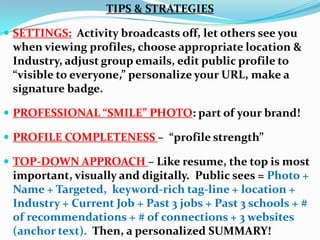 TIPS & STRATEGIES
 SETTINGS: Activity broadcasts off, let others see you
when viewing profiles, choose appropriate location &
Industry, adjust group emails, edit public profile to
“visible to everyone,” personalize your URL, make a
signature badge.
 PROFESSIONAL “SMILE” PHOTO: part of your brand!
 PROFILE COMPLETENESS – “profile strength”
 TOP-DOWN APPROACH – Like resume, the top is most
important, visually and digitally. Public sees = Photo +
Name + Targeted, keyword-rich tag-line + location +
Industry + Current Job + Past 3 jobs + Past 3 schools + #
of recommendations + # of connections + 3 websites
(anchor text). Then, a personalized SUMMARY!
 