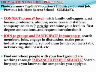 FROM WITHIN LINKEDIN – PEOPLE SEE:
Photo + name + Tag-line + location + Industry + Current Job,
Previous Job, Most Recent School – SUMMARY.
 CONNECT to 200 1st level - with family, colleagues, past
bosses, professors, alumni, recruiters and staffers,
company insiders.(* pro tip: examine your level 1’s first
degree connections, and request introduction!)
 JOIN 50 groups and PARTICIPATE in your top 3: search
members, jobs, engage in discussion, make posts –
industry, geographic, school alum (under contacts tab),
networking, skill based..etc.
 Find out where people with your background are
working through “ADVANCED PEOPLE SEARCH.” Search
for people you know at the companies you apply to.
 