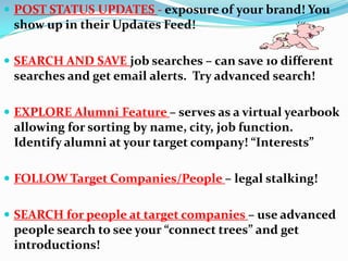  POST STATUS UPDATES - exposure of your brand! You
show up in their Updates Feed!
 SEARCH AND SAVE job searches – can save 10 different
searches and get email alerts. Try advanced search!
 EXPLORE Alumni Feature – serves as a virtual yearbook
allowing for sorting by name, city, job function.
Identify alumni at your target company! “Interests”
 FOLLOW Target Companies/People – legal stalking!
 SEARCH for people at target companies – use advanced
people search to see your “connect trees” and get
introductions!
 