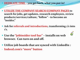  DEDICATE TIME – you get back, what you put in!
 UTILIZE THE COMPANY SEARCH/COMPANY PAGES to
search for jobs, get updates, research employees, review
products/services/culture, “follow” - to become an
“insider.”
 Ask for referrals and introductions, transforming 2’s into
1’s.
 Use the “jobinsider tool bar” – installs on web
browser. Can turn on and off.
 Utilize job boards that are synced with LinkedIn :
- Indeed.com’s “more” button
 