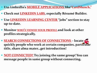  Use LinkedIn’s MOBILE APPLICATIONS like“CardMunch,”
 Check out LINKEDIN LABS, especially Résumé Builder.
 Use LINKEDIN LEARNING CENTER “jobs” section to stay
up-to-date.
 Monitor WHO’S VIEWED YOUR PROFILE and look at other
profiles strategically.
 SEARCH CONNECTIONS OF CONNECTIONS – locate
quickly people who work at certain companies, particular
title, share alma mater…get introduction!
 NOT CONNECTED? Try joining the same group! You can
message people in same group without connecting.
 