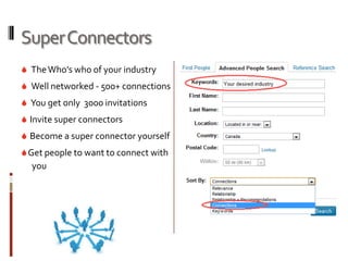 Super Connectors
 The Who’s who of your industry
 Well networked - 500+ connections
 You get only 3000 invitations
 Invite super connectors
 Become a super connector yourself
 Get people to want to connect with
  you
 