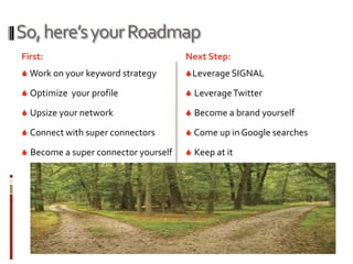 So, here’s your Roadmap
First:                                Next Step:
 Work on your keyword strategy        Leverage SIGNAL

 Optimize your profile                Leverage Twitter

 Upsize your network                  Become a brand yourself

 Connect with super connectors        Come up in Google searches

 Become a super connector yourself    Keep at it
 