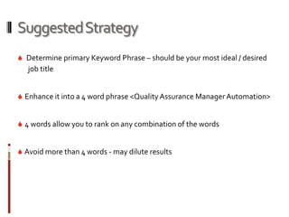 Suggested Strategy
 Determine primary Keyword Phrase – should be your most ideal / desired
   job title


 Enhance it into a 4 word phrase <Quality Assurance Manager Automation>


 4 words allow you to rank on any combination of the words


 Avoid more than 4 words - may dilute results
 