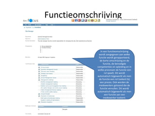 Functieomschrijving In een functieomschrijving wordt aangegeven aan welke functie wordt gerapporteerd, de korte omschrijving en de functie, de benodigde competenties en opleiding en in welke processen de functie een rol speelt. Dit wordt automatisch bijgewerkt als men de functie een rol toekent bij een proces. Ook worden de medewerkers getoond die de functie vervullen. Dit wordt automatisch bijgewerkt als men een functie aan een medewerker toekent. 