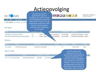 Actieopvolging De acties die worden gedefinieerd vanuit de homepage, een audit of vanuit risicomanagement, komen bij elkaar op de “ToDo list” van de aangemelde medewerker. Men ziet hier ook de projecten waarbinnen de medewerker een rol speelt.  Heeft de aangemelde medewerker de rol van administrator (bijvoorbeeld de kwaliteitscoördinator), dan heeft deze ook de mogelijkheid de complete lijst van acties te bekijken. Deze rol ziet ook de gereedgemelde acties die nog beoordeeld moeten worden op effectiviteit. (issues to verify) 