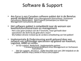 Software & Support 4m-Focus is een Canadees software pakket dat i n de Benelux wordt verdeeld door  Jinius Management (Gorinchem), Verhoeven Consultancy (Rotterdam),  Ebib Projects (Antwerpen) en Mark-Up Management Consultancy (Brussel) Het software pakket is ontwikkeld naar de wensen van kwaliteitsfunctionarissen en management. Het is dus geen product van de IT branche, maar gemaakt door specialisten die dicht bij de gebruikers staan! Wij hebben directe invloed op de verdere ontwikkeling van het pakket! Implementatie & Ondersteuning wordt geleverd door een netwerk van zelfstandige specialisten op gebied van Kwaliteit, Logistiek, ARBO en milieu. 1st lijn support  Nederland : Implementatie partner  > eindverantwoordelijkheid Jinius Management en Verhoeven  Consultancy 2de lijn support : 4m focus , welke beschikt over een 24h helpdesk en de support website http://www.m-focus.com/support 