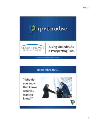 1/31/12	
  
1	
  
Using	
  LinkedIn	
  As	
  
a	
  Prospec7ng	
  Tool	
  
Presented by: Gordon Liametz, Founder
Remember	
  this…	
  
"Who	
  do	
  
you	
  know,	
  
that	
  knows	
  
who	
  you	
  
want	
  to	
  
know?"	
  
 