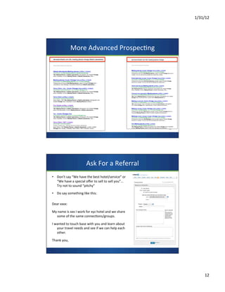 1/31/12	
  
12	
  
More	
  Advanced	
  Prospec7ng	
  	
  
Ask	
  For	
  a	
  Referral	
  	
  
•  Don’t	
  say	
  “We	
  have	
  the	
  best	
  hotel/service”	
  or	
  
“We	
  have	
  a	
  special	
  oﬀer	
  to	
  sell	
  to	
  sell	
  you”…	
  
Try	
  not	
  to	
  sound	
  “pitchy”	
  
•  Do	
  say	
  something	
  like	
  this:	
  
	
  
Dear	
  xxxx:	
  
	
  
My	
  name	
  is	
  xxx	
  I	
  work	
  for	
  xyz	
  hotel	
  and	
  we	
  share	
  
some	
  of	
  the	
  same	
  connec7ons/groups.	
  
	
  
I	
  wanted	
  to	
  touch	
  base	
  with	
  you	
  and	
  learn	
  about	
  
your	
  travel	
  needs	
  and	
  see	
  if	
  we	
  can	
  help	
  each	
  
other.	
  
	
  
Thank	
  you,	
  	
  
	
  
 