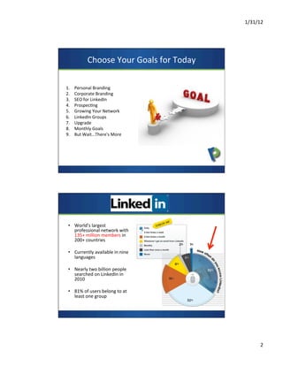 1/31/12	
  
2	
  
Choose	
  Your	
  Goals	
  for	
  Today	
  
1.  Personal	
  Branding	
  
2.  Corporate	
  Branding	
  
3.  SEO	
  for	
  LinkedIn	
  
4.  Prospec7ng	
  	
  
5.  Growing	
  Your	
  Network	
  
6.  LinkedIn	
  Groups	
  
7.  Upgrade	
  
8.  Monthly	
  Goals	
  
9.  But	
  Wait…There's	
  More	
  
•  World’s	
  largest	
  
professional	
  network	
  with	
  
135+	
  million	
  members	
  in	
  
200+	
  countries	
  
•  Currently	
  available	
  in	
  nine	
  
languages	
  
•  Nearly	
  two	
  billion	
  people	
  
searched	
  on	
  LinkedIn	
  in	
  
2010	
  
•  81%	
  of	
  users	
  belong	
  to	
  at	
  
least	
  one	
  group	
  
	
  
 