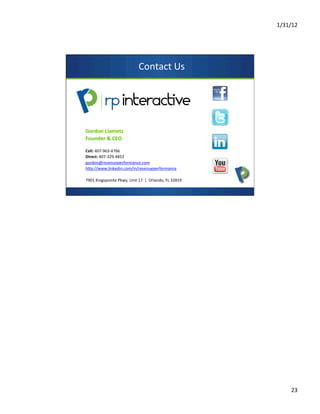 1/31/12	
  
23	
  
Contact	
  Us	
  
Gordon	
  Liametz	
  
Founder	
  &	
  CEO	
  
	
  
Cell:	
  407-­‐963-­‐4766	
  
Direct:	
  407-­‐329-­‐4853	
  
gordon@revenueperformance.com	
  	
  	
  	
  
hop://www.linkedin.com/in/revenueperformance	
  	
  
	
  
7901	
  Kingspointe	
  Pkwy,	
  Unit	
  17	
  	
  |	
  	
  Orlando,	
  FL	
  32819	
  
 