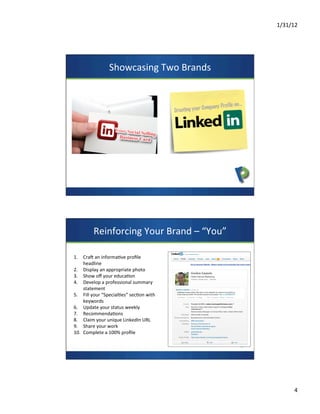 1/31/12	
  
4	
  
Showcasing	
  Two	
  Brands	
  
Reinforcing	
  Your	
  Brand	
  –	
  “You”	
  
	
  
	
  1.  Craa	
  an	
  informa7ve	
  proﬁle	
  
headline	
  	
  
2.  Display	
  an	
  appropriate	
  photo	
  
3.  Show	
  oﬀ	
  your	
  educa7on	
  
4.  Develop	
  a	
  professional	
  summary	
  
statement	
  
5.  Fill	
  your	
  “Special7es”	
  sec7on	
  with	
  
keywords	
  
6.  Update	
  your	
  status	
  weekly	
  
7.  Recommenda7ons	
  
8.  Claim	
  your	
  unique	
  LinkedIn	
  URL	
  
9.  Share	
  your	
  work	
  
10.  Complete	
  a	
  100%	
  proﬁle	
  
 