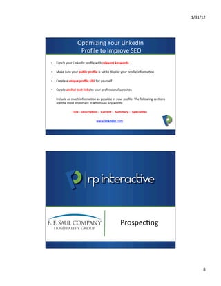 1/31/12	
  
8	
  
Op7mizing	
  Your	
  LinkedIn	
  
	
  Proﬁle	
  to	
  Improve	
  SEO	
  
•  Enrich	
  your	
  LinkedIn	
  proﬁle	
  with	
  relevant	
  keywords	
  
•  Make	
  sure	
  your	
  public	
  proﬁle	
  is	
  set	
  to	
  display	
  your	
  proﬁle	
  informa7on	
  
•  Create	
  a	
  unique	
  proﬁle	
  URL	
  for	
  yourself	
  
•  Create	
  anchor	
  text	
  links	
  to	
  your	
  professional	
  websites	
  
•  Include	
  as	
  much	
  informa7on	
  as	
  possible	
  in	
  your	
  proﬁle.	
  The	
  following	
  sec7ons	
  
are	
  the	
  most	
  important	
  in	
  which	
  use	
  key	
  words:	
  
	
  
Title	
  -­‐	
  Descrip>on	
  -­‐	
  	
  Current	
  -­‐	
  	
  Summary	
  -­‐	
  	
  Special>es	
  
	
  
www.linkedin.com	
  
Prospec7ng	
  
 