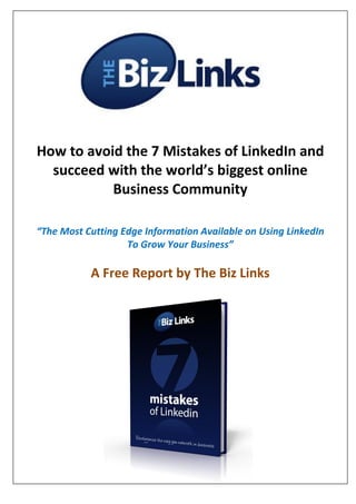 How to avoid the 7 Mistakes of LinkedIn and
  succeed with the world’s biggest online
           Business Community

“The Most Cutting Edge Information Available on Using LinkedIn
                   To Grow Your Business”

           A Free Report by The Biz Links
 