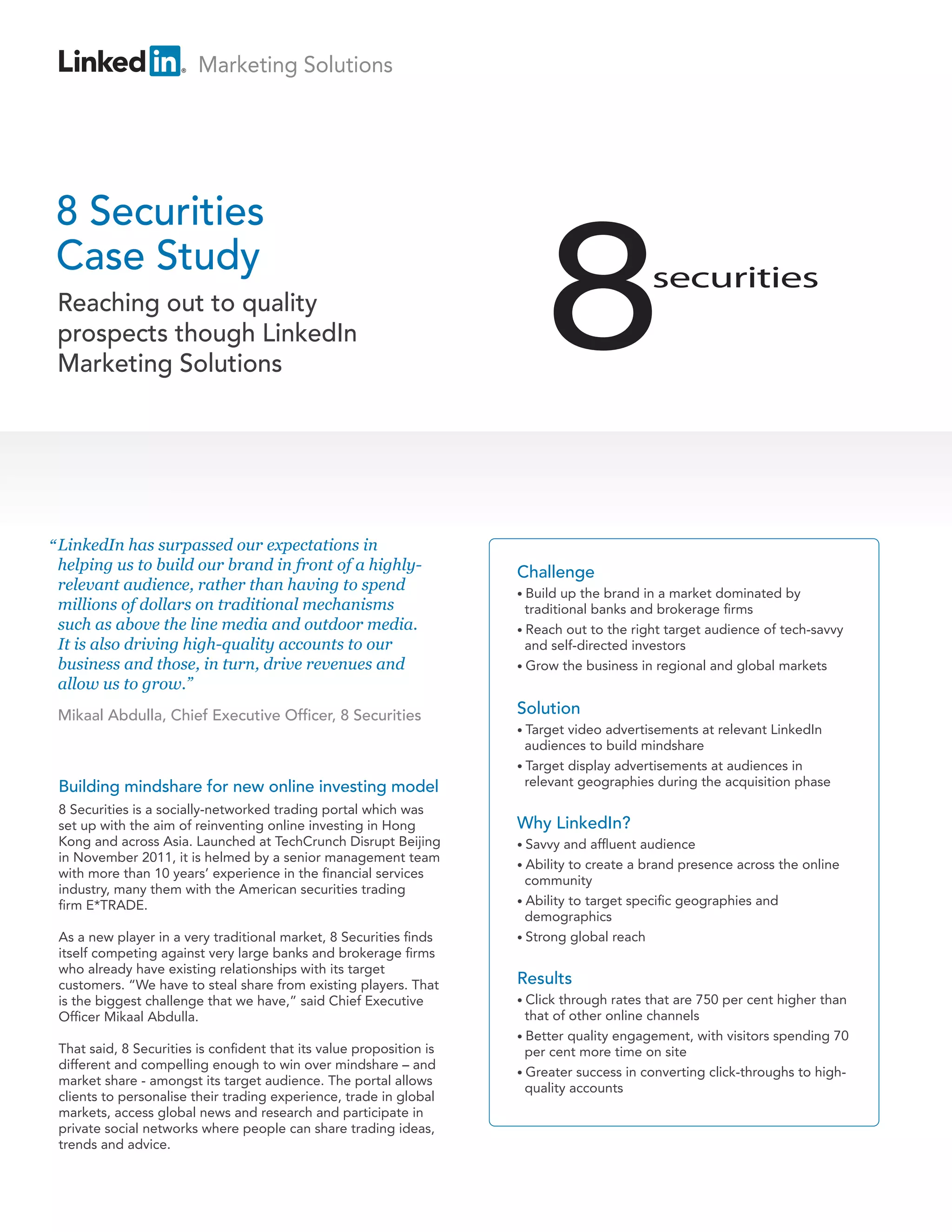 Marketing Solutions




8 Securities
Case Study
 Reaching out to quality
 prospects though LinkedIn
 Marketing Solutions




“ LinkedIn has surpassed our expectations in
 helping us to build our brand in front of a highly-                  Challenge
 relevant audience, rather than having to spend                       • Build  up the brand in a market dominated by
 millions of dollars on traditional mechanisms                          traditional banks and brokerage firms
 such as above the line media and outdoor media.                      • Reach out to the right target audience of tech-savvy
 It is also driving high-quality accounts to our                        and self-directed investors
 business and those, in turn, drive revenues and                      • Grow the business in regional and global markets
 allow us to grow.”
 Mikaal Abdulla, Chief Executive Officer, 8 Securities                Solution
                                                                      • Target video advertisements at relevant LinkedIn
                                                                        audiences to build mindshare
                                                                      • Target display advertisements at audiences in
 Building mindshare for new online investing model                      relevant geographies during the acquisition phase

 8 Securities is a socially-networked trading portal which was
 set up with the aim of reinventing online investing in Hong          Why LinkedIn?
 Kong and across Asia. Launched at TechCrunch Disrupt Beijing         • Savvy  and affluent audience
 in November 2011, it is helmed by a senior management team
                                                                      • Ability to create a brand presence across the online
 with more than 10 years’ experience in the financial services
                                                                        community
 industry, many them with the American securities trading
 firm E*TRADE.                                                        • Ability to target specific geographies and
                                                                        demographics
 As a new player in a very traditional market, 8 Securities finds     • Strong global reach
 itself competing against very large banks and brokerage firms
 who already have existing relationships with its target
 customers. “We have to steal share from existing players. That       Results
 is the biggest challenge that we have,” said Chief Executive         • Click through rates that are 750 per cent higher than
 Officer Mikaal Abdulla.                                                that of other online channels
                                                                      • Better quality engagement, with visitors spending 70
 That said, 8 Securities is confident that its value proposition is     per cent more time on site
 different and compelling enough to win over mindshare – and
                                                                      • Greater success in converting click-throughs to high-
 market share - amongst its target audience. The portal allows
                                                                        quality accounts
 clients to personalise their trading experience, trade in global
 markets, access global news and research and participate in
 private social networks where people can share trading ideas,
 trends and advice.
 