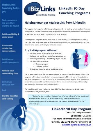 LinkedIn 90 Day
                                                 Coaching Programs

Helping your get real results from LinkedIn
The biggest challenge for all training is to get results by putting what has been learned
into practice. Our LinkedIn coaching programs are extremely flexible and are designed
to help you focus on what’s important for your business.

Our programs range from intensive face-to-face training to ad hoc phone coaching.
They are ideal for business owners who need to make the most of valuable time. You
choose what works best for your circumstances.


A typical 90 program will cover:
        Setting up and completing your profile(s)
        Helping you build the most effective networks
        Creating action steps that WILL get you results
        Setting up & optimising:
             o Company pages
             o LinkedIn groups
        Slideshare, Youtube set up and integration

The program will cover the key areas relevant to you and your business strategy. The
program will begin with an initial review, then goals will be set and reviewed at the
end of the program. As well as providing all the relevant training material at an appropriate
level and in an accessible way Catherine also shared her extensive background knowledge
and passion for the subject really bringing it alive


The coaching delivered via face to face, SKYPE and remote screen sharing over
sessions that suit your diary best.

We are here to help youexcellent trainer. As well as providing all of newtraining at
        ‘’Catherine is an raise your business development to a the level.
        an appropriate level and in an accessible way, sharing her extensive
        background knowledge and passion for the subject really bringing it alive’’
        Julie McGuigan


                                       LinkedIn 90 Day Program
                                                   Cost: £247.00 per month
                                                        Locations: UK wide
                                       For more information: please contact
                                      us today 0121 371 9427 or email me at
                                                catherine@thebizlinks.co.uk
 