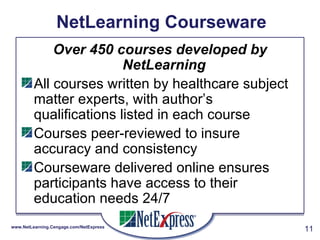NetLearning Courseware Over 450 courses developed by NetLearning   All courses written by healthcare subject matter experts, with author’s qualifications listed in each course Courses peer-reviewed to insure accuracy and consistency Courseware delivered online ensures participants have access to their education needs 24/7 