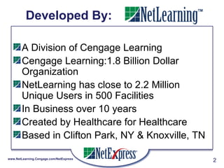 Developed By:  A Division of Cengage Learning  Cengage Learning:1.8 Billion Dollar Organization NetLearning has close to 2.2 Million Unique Users in 500 Facilities In Business over 10 years Created by Healthcare for Healthcare Based in Clifton Park, NY & Knoxville, TN 