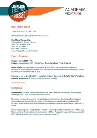 Data, Horário e Local 
22-set-2014 (9h - 13h | 14h - 18h) 
Para outras datas, por favor consulte o calendário! 
Hotel Sana Metropolitan 
R. Soeiro Pereira Gomes, Parcela 2 
1600-198 Lisboa Portugal 
Tel: + 351 217 982 500 
Fax: + 351 217 950 864 
www.metropolitan.sanahotels.com 
Preços e Descontos 
Preço do Curso: 220€ + IVA 
Preço de Lançamento: 165€ +IVA (25% de desconto sobre o Preço do curso) 
O preço inclui: 2 coee-breaks, documentação e certicado de participação em formato 
electrónico, estacionamento no Hotel Sana Metropolitan a um valor especial para os participantes 
(1€ / hora com um máximo de 7€ /dia). 
Inscreva-se até ao dia 12-set-2014 e usufrua ainda do desconto de Early Bird de 10% sobre o 
preço de lançamento. O número de participantes é limitado. 
Inscrições abertas! 
Formador/a 
Nelson Emílio é orador, formador e consultor nas áreas de Personal Branding, Comunicação e 
Liderança tanto a nível nacional como internacional. 
Nasceu no mundo extremamente competitivo das multinacionais do setor das Tecnologias de 
Informação onde, durante 18 anos, teve o privilégio de desempenhar várias funções desde 
formador a diretor comercial, com responsabilidade por vários países na Europa, África e América 
Latina. 
Para além da sua paixão pelo potencial humano e a marca que cada um de nós deixa no Mundo, é 
fã incondicional de atividades radicais tais como o BTT e o Paraquedismo, desporto que, segundo 
ele, “está intimamente relacionado com o mercado de trabalho”. 
 