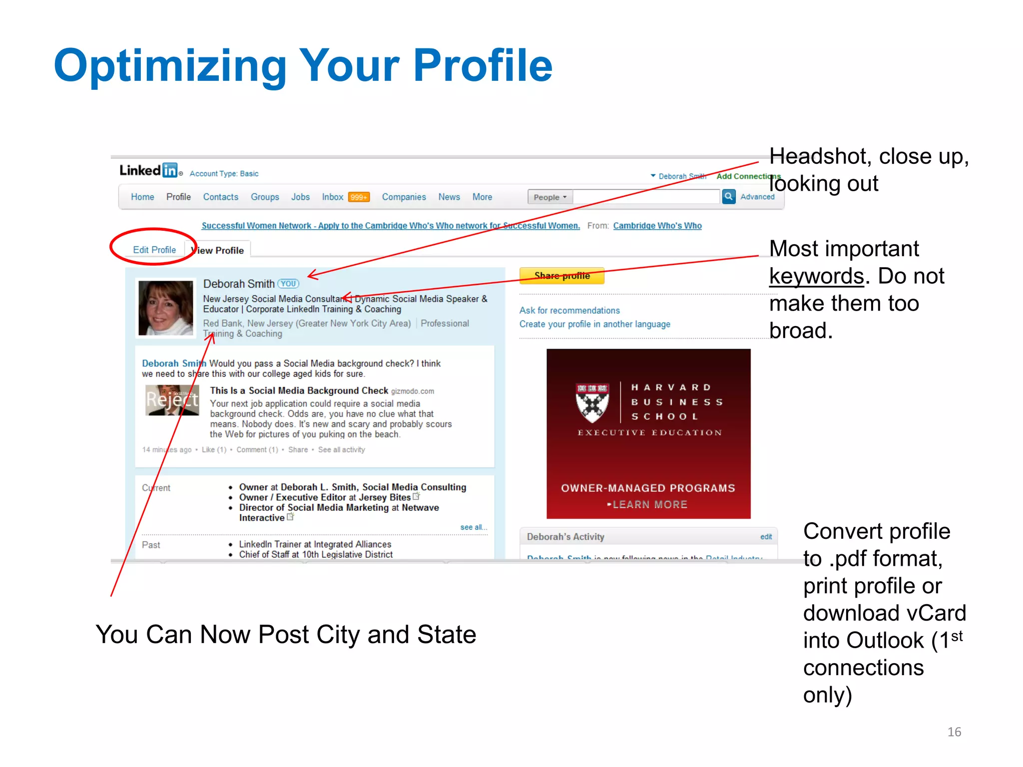 Optimizing Your Profile
                                   Headshot, close up,
                                   looking out

                                   Most important
                                   keywords. Do not
                                   make them too
                                   broad.




                                      Convert profile
                                      to .pdf format,
                                      print profile or
                                      download vCard
 You Can Now Post City and State      into Outlook (1st
                                      connections
                                      only)
                                                      16
 