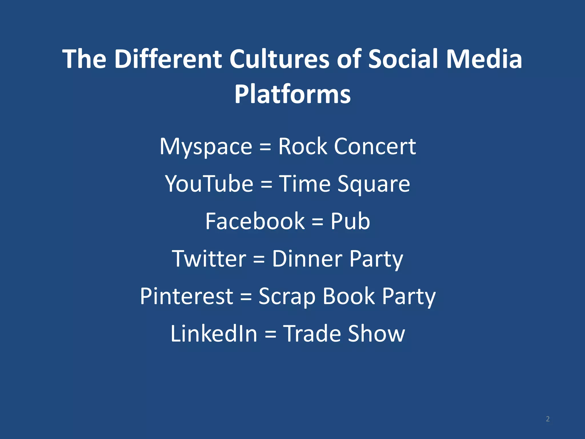The Different Cultures of Social Media
              Platforms
        Myspace = Rock Concert
        YouTube = Time Square
            Facebook = Pub
         Twitter = Dinner Party
      Pinterest = Scrap Book Party
         LinkedIn = Trade Show


                                         2
 