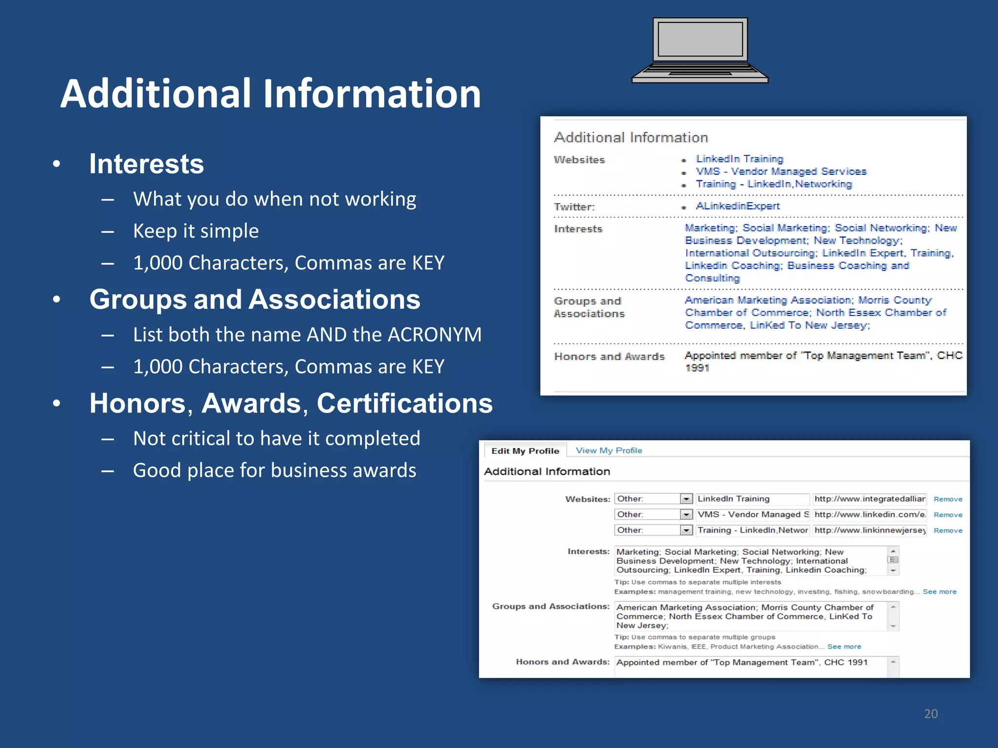 Additional Information
• Interests
   – What you do when not working
   – Keep it simple
   – 1,000 Characters, Commas are KEY
• Groups and Associations
   – List both the name AND the ACRONYM
   – 1,000 Characters, Commas are KEY
• Honors, Awards, Certifications
   – Not critical to have it completed
   – Good place for business awards




                                          20
 