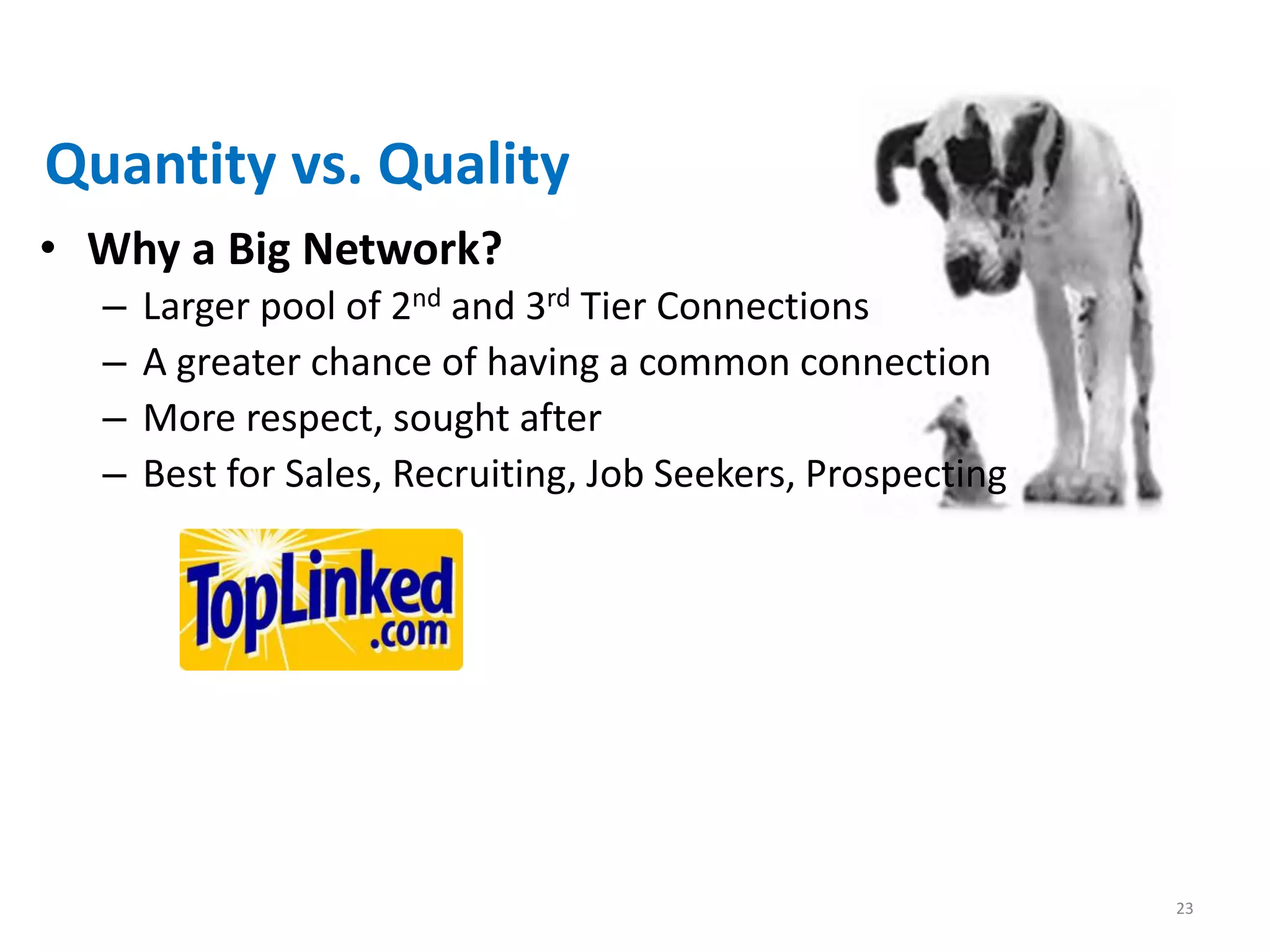 Quantity vs. Quality
• Why a Big Network?
  –   Larger pool of 2nd and 3rd Tier Connections
  –   A greater chance of having a common connection
  –   More respect, sought after
  –   Best for Sales, Recruiting, Job Seekers, Prospecting




                                                             23
 