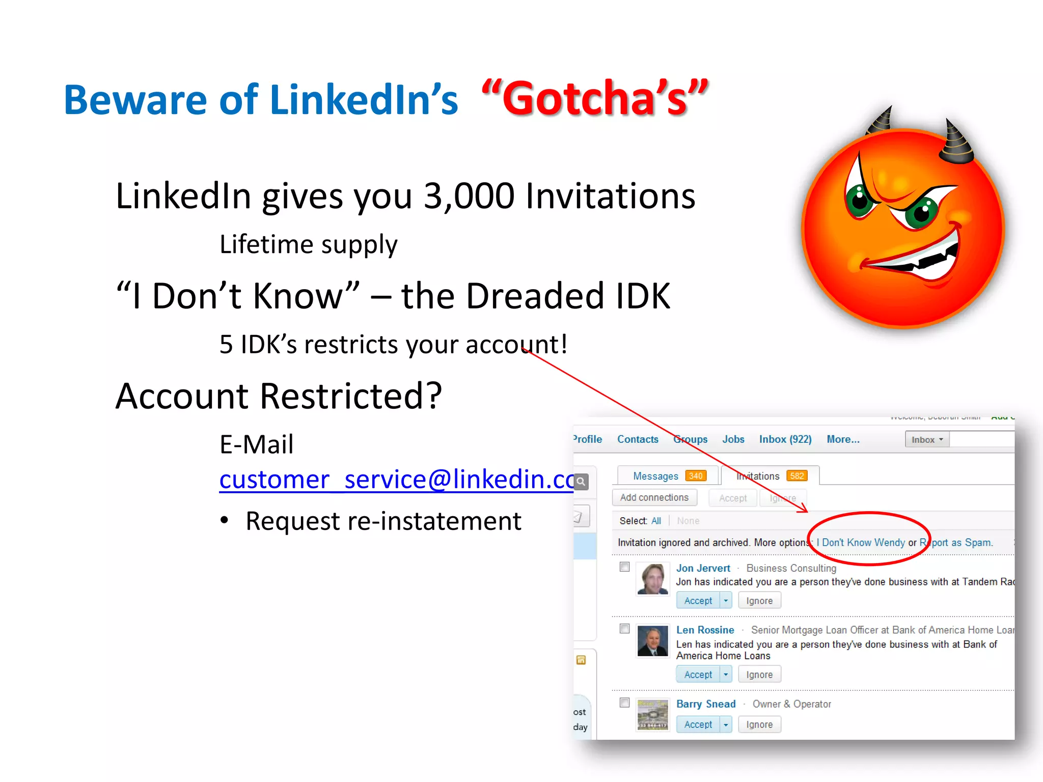 Beware of LinkedIn’s “Gotcha’s”

  LinkedIn gives you 3,000 Invitations
        Lifetime supply
  “I Don’t Know” – the Dreaded IDK
        5 IDK’s restricts your account!
  Account Restricted?
        E-Mail
        customer_service@linkedin.com
        • Request re-instatement
 