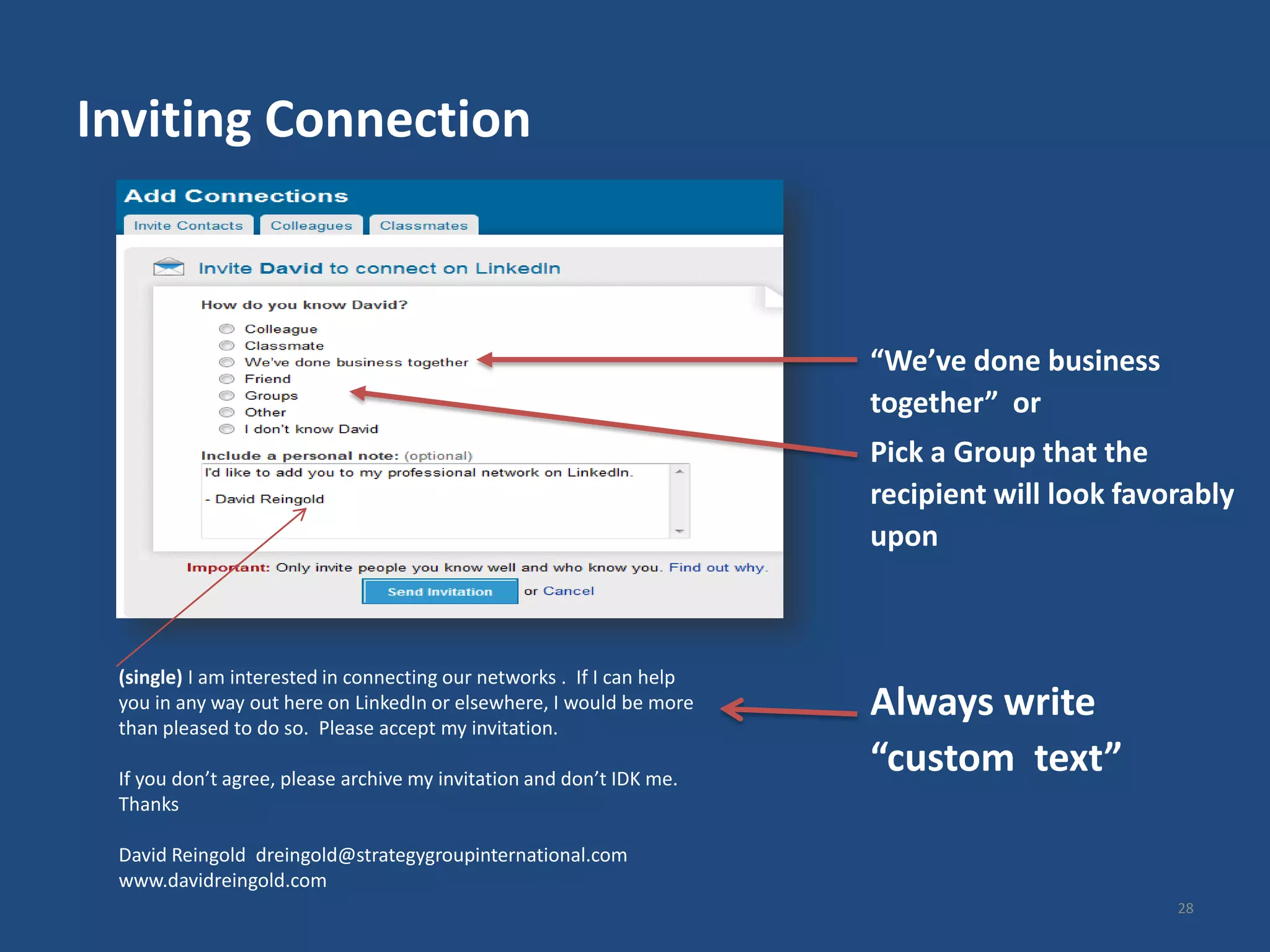 Inviting Connection



                                                                       “We’ve done business
                                                                       together” or
                                                                       Pick a Group that the
                                                                       recipient will look favorably
                                                                       upon



 (single) I am interested in connecting our networks . If I can help
 you in any way out here on LinkedIn or elsewhere, I would be more
 than pleased to do so. Please accept my invitation.
                                                                       Always write
 If you don’t agree, please archive my invitation and don’t IDK me.
                                                                       “custom text”
 Thanks

 David Reingold dreingold@strategygroupinternational.com
 www.davidreingold.com
                                                                                               28
 