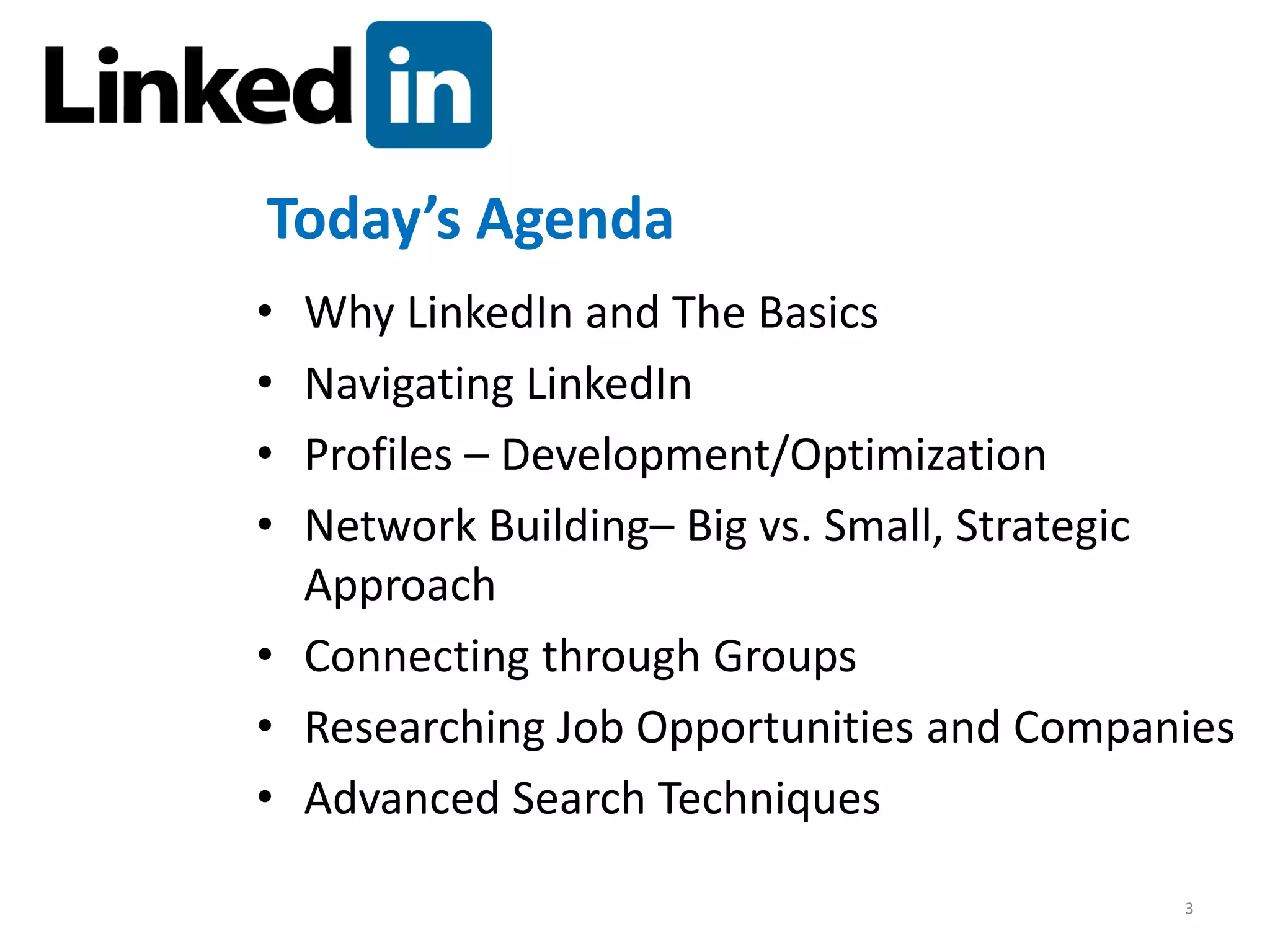 Today’s Agenda
• Why LinkedIn and The Basics
• Navigating LinkedIn
• Profiles – Development/Optimization
• Network Building– Big vs. Small, Strategic
  Approach
• Connecting through Groups
• Researching Job Opportunities and Companies
• Advanced Search Techniques

                                          3
 