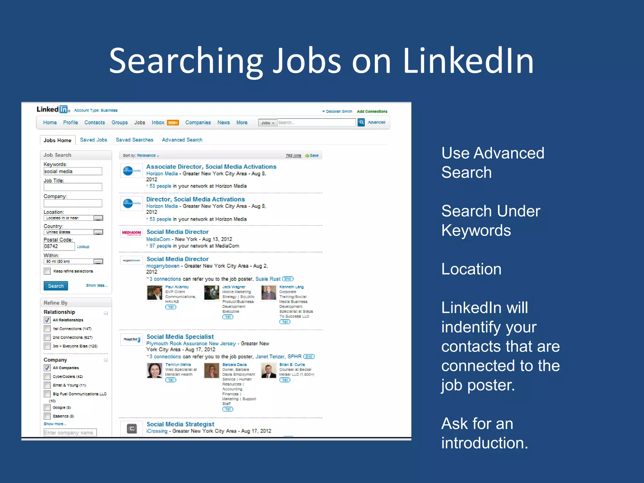 Searching Jobs on LinkedIn

                    Use Advanced
                    Search

                    Search Under
                    Keywords

                    Location

                    LinkedIn will
                    indentify your
                    contacts that are
                    connected to the
                    job poster.

                    Ask for an
                    introduction.
 