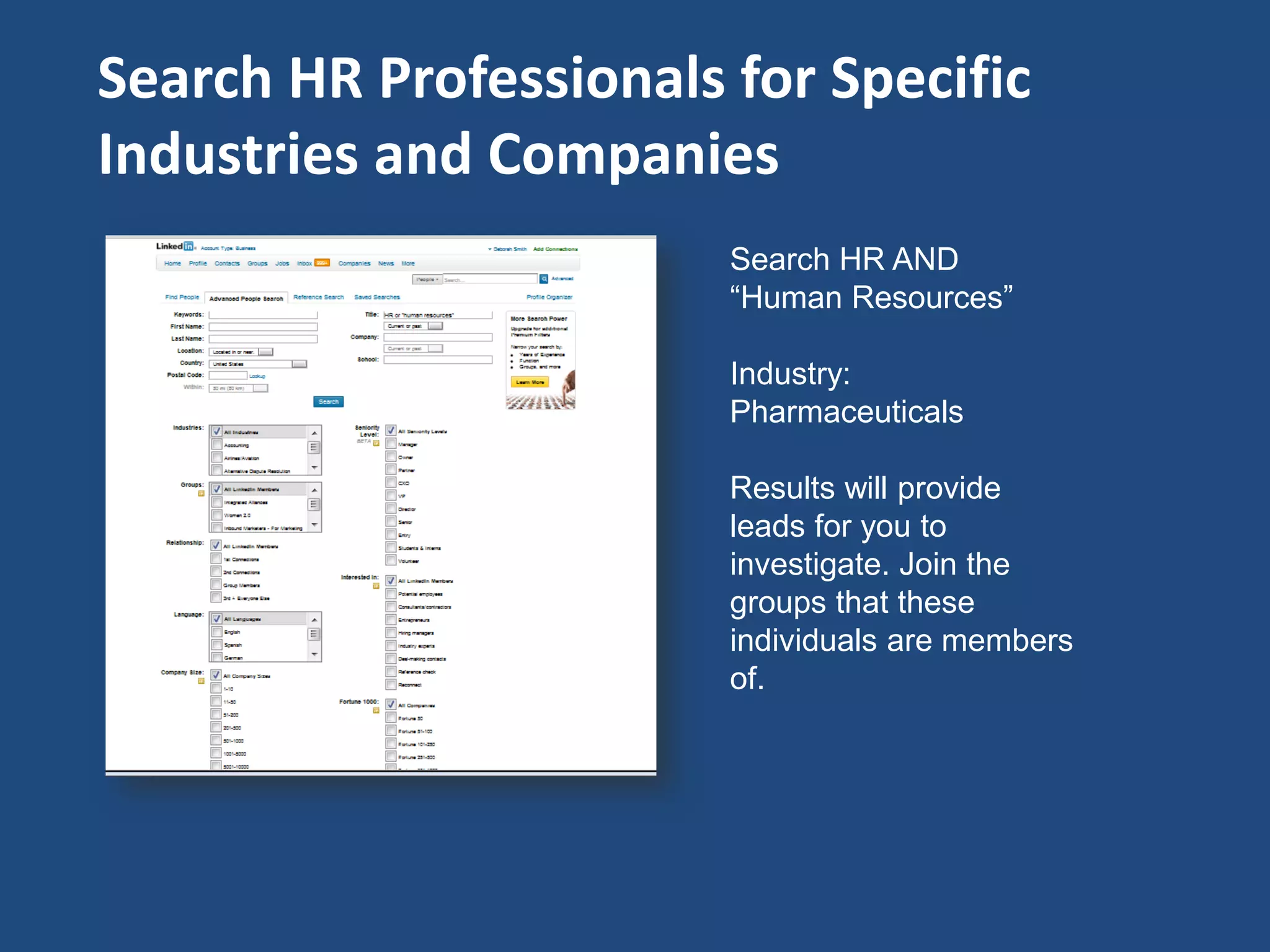 Search HR Professionals for Specific
Industries and Companies
                        Search HR AND
                        “Human Resources”

                        Industry:
                        Pharmaceuticals

                        Results will provide
                        leads for you to
                        investigate. Join the
                        groups that these
                        individuals are members
                        of.
 