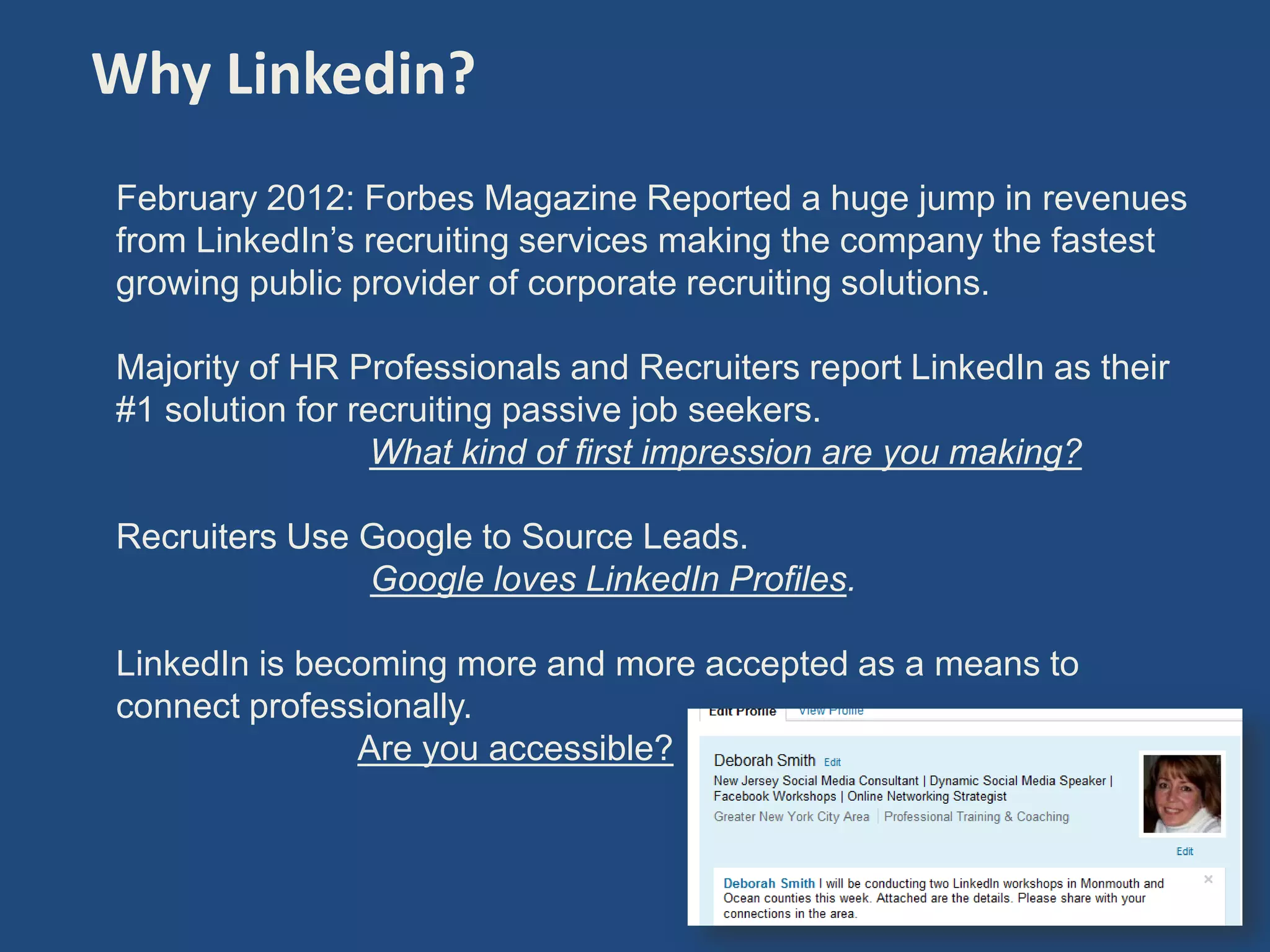 Why Linkedin?
February 2012: Forbes Magazine Reported a huge jump in revenues
from LinkedIn’s recruiting services making the company the fastest
growing public provider of corporate recruiting solutions.

Majority of HR Professionals and Recruiters report LinkedIn as their
#1 solution for recruiting passive job seekers.
                  What kind of first impression are you making?

Recruiters Use Google to Source Leads.
               Google loves LinkedIn Profiles.

LinkedIn is becoming more and more accepted as a means to
connect professionally.
               Are you accessible?



                                                                       4
 
