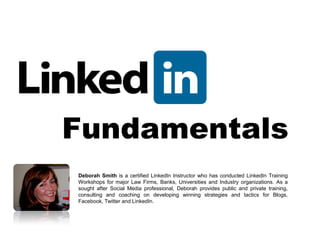 Fundamentals
Deborah Smith is a certified LinkedIn Instructor who has conducted LinkedIn Training
Workshops for major Law Firms, Banks, Universities and Industry organizations. As a
sought after Social Media professional, Deborah provides public and private training,
consulting and coaching on developing winning strategies and tactics for Blogs,
Facebook, Twitter and LinkedIn.
 