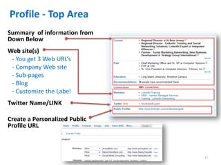 Profile - Top Area
Summary of information from
Down Below
Web site(s)
 - You get 3 Web URL’s
 - Company Web site
 - Sub-pages
 - Blog
 - Customize the Label
Twitter Name/LINK

Create a Personalized Public
Profile URL



                               17
 