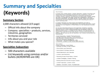 Summary and Specialties
(Keywords)
Summary Section
2,000 characters allowed (2/3 page)
  – Official Info about the company
  – Company specialties – products, services,
    industries, geographies
  – Territories serviced
  – Info about you and your role
  – What makes you special?

Specialties Subsection
 – 500 characters available
 – List keywords using commas and/or
    bullets (ACRONYMS are OK)




                                                18
 
