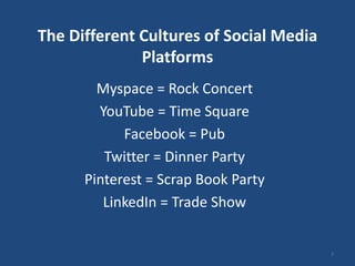The Different Cultures of Social Media
              Platforms
        Myspace = Rock Concert
        YouTube = Time Square
            Facebook = Pub
         Twitter = Dinner Party
      Pinterest = Scrap Book Party
         LinkedIn = Trade Show


                                         2
 