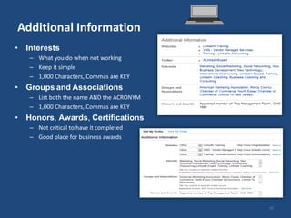 Additional Information
• Interests
   – What you do when not working
   – Keep it simple
   – 1,000 Characters, Commas are KEY
• Groups and Associations
   – List both the name AND the ACRONYM
   – 1,000 Characters, Commas are KEY
• Honors, Awards, Certifications
   – Not critical to have it completed
   – Good place for business awards




                                          20
 
