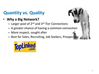 Quantity vs. Quality
• Why a Big Network?
  –   Larger pool of 2nd and 3rd Tier Connections
  –   A greater chance of having a common connection
  –   More respect, sought after
  –   Best for Sales, Recruiting, Job Seekers, Prospecting




                                                             23
 