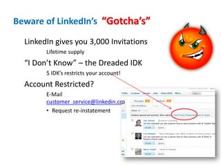 Beware of LinkedIn’s “Gotcha’s”

  LinkedIn gives you 3,000 Invitations
        Lifetime supply
  “I Don’t Know” – the Dreaded IDK
        5 IDK’s restricts your account!
  Account Restricted?
        E-Mail
        customer_service@linkedin.com
        • Request re-instatement
 
