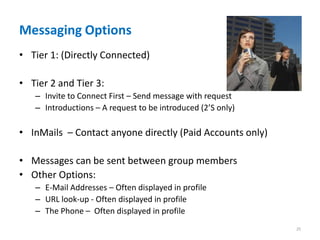 Messaging Options
• Tier 1: (Directly Connected)

• Tier 2 and Tier 3:
   – Invite to Connect First – Send message with request
   – Introductions – A request to be introduced (2’S only)

• InMails – Contact anyone directly (Paid Accounts only)

• Messages can be sent between group members
• Other Options:
   – E-Mail Addresses – Often displayed in profile
   – URL look-up - Often displayed in profile
   – The Phone – Often displayed in profile
                                                             25
 