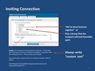 Inviting Connection



                                                                       “We’ve done business
                                                                       together” or
                                                                       Pick a Group that the
                                                                       recipient will look favorably
                                                                       upon



 (single) I am interested in connecting our networks . If I can help
 you in any way out here on LinkedIn or elsewhere, I would be more
 than pleased to do so. Please accept my invitation.
                                                                       Always write
 If you don’t agree, please archive my invitation and don’t IDK me.
                                                                       “custom text”
 Thanks

 David Reingold dreingold@strategygroupinternational.com
 www.davidreingold.com
                                                                                               28
 