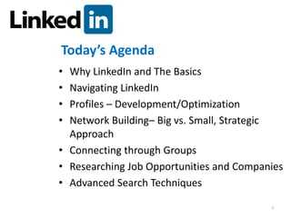 Today’s Agenda
• Why LinkedIn and The Basics
• Navigating LinkedIn
• Profiles – Development/Optimization
• Network Building– Big vs. Small, Strategic
  Approach
• Connecting through Groups
• Researching Job Opportunities and Companies
• Advanced Search Techniques

                                          3
 