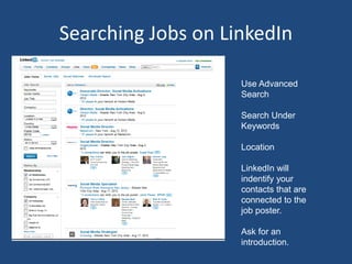 Searching Jobs on LinkedIn

                    Use Advanced
                    Search

                    Search Under
                    Keywords

                    Location

                    LinkedIn will
                    indentify your
                    contacts that are
                    connected to the
                    job poster.

                    Ask for an
                    introduction.
 