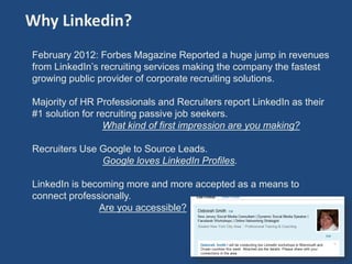 Why Linkedin?
February 2012: Forbes Magazine Reported a huge jump in revenues
from LinkedIn’s recruiting services making the company the fastest
growing public provider of corporate recruiting solutions.

Majority of HR Professionals and Recruiters report LinkedIn as their
#1 solution for recruiting passive job seekers.
                  What kind of first impression are you making?

Recruiters Use Google to Source Leads.
               Google loves LinkedIn Profiles.

LinkedIn is becoming more and more accepted as a means to
connect professionally.
               Are you accessible?



                                                                       4
 